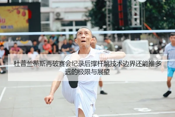 杜普兰蒂斯再破赛会纪录后撑杆跳技术边界还能推多远的极限与展望