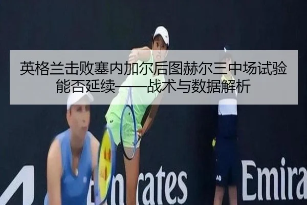 英格兰击败塞内加尔后图赫尔三中场试验能否延续——战术与数据解析