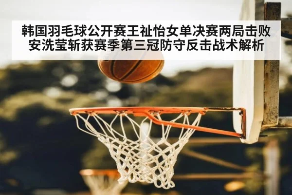 韩国羽毛球公开赛王祉怡女单决赛两局击败安洗莹斩获赛季第三冠防守反击战术解析